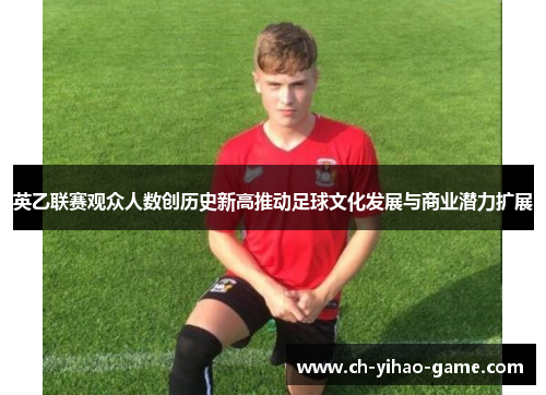 英乙联赛观众人数创历史新高推动足球文化发展与商业潜力扩展